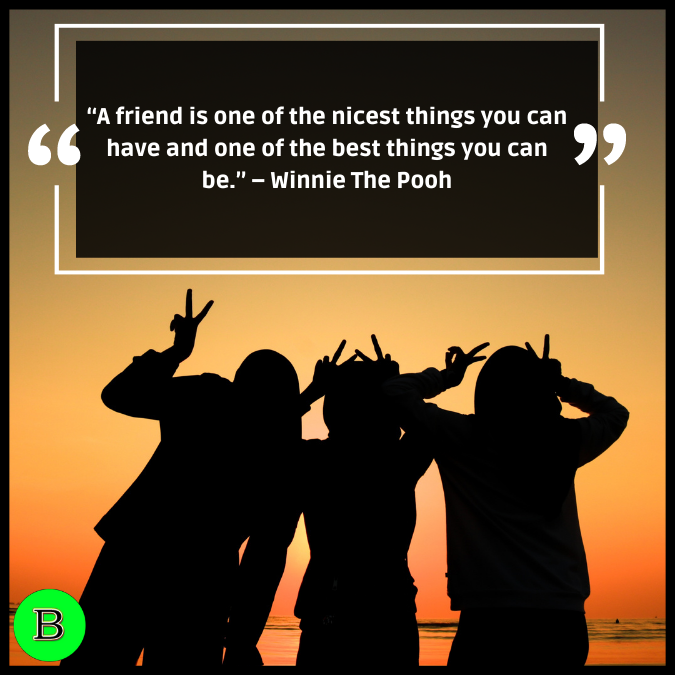 “A friend is one of the nicest things you can have and one of the best things you can be.” – Winnie The Pooh