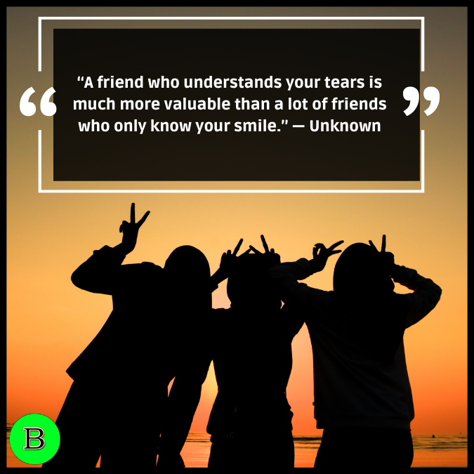 “A friend who understands your tears is much more valuable than a lot of friends who only know your smile.” — Unknown