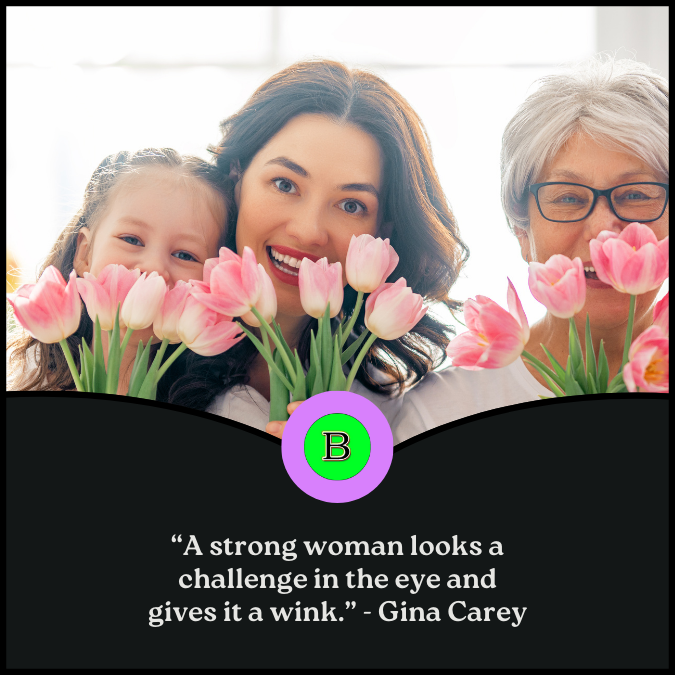 “A strong woman looks a challenge in the eye and gives it a wink.” –Gina Carey