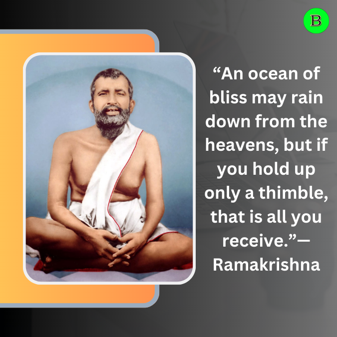 “An ocean of bliss may rain down from the heavens, but if you hold up only a thimble, that is all you receive.”— Ramakrishna