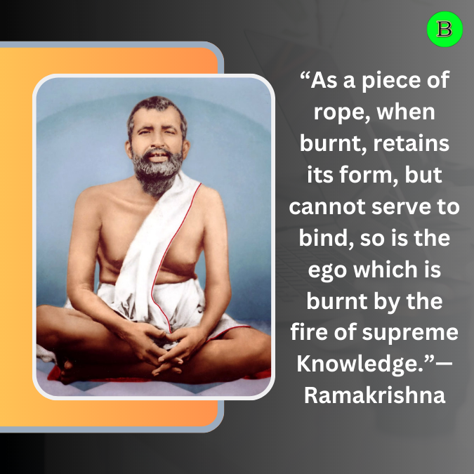 “As a piece of rope, when burnt, retains its form, but cannot serve to bind, so is the ego which is burnt by the fire of supreme Knowledge.”— Ramakrishna