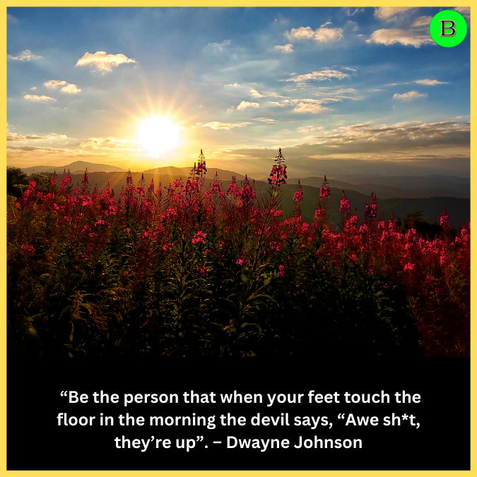  “Be the person that when your feet touch the floor in the morning the devil says, “Awe sh*t, they’re up”. – Dwayne Johnson