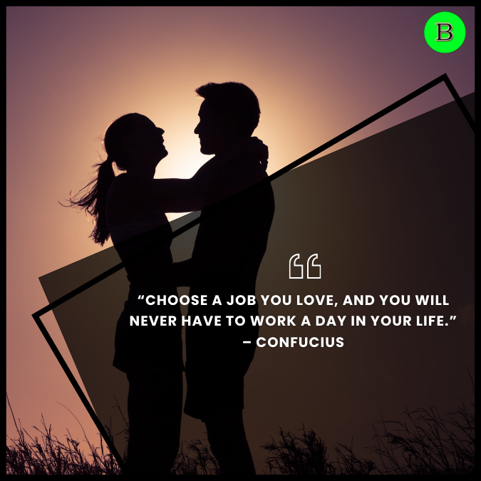 “Choose a job you love, and you will never have to work a day in your life.” – Confucius