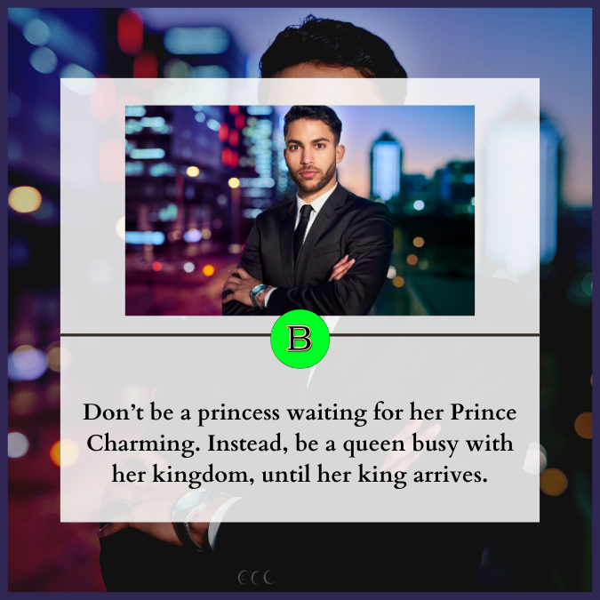 Don’t be a princess waiting for her Prince Charming. Instead, be a queen busy with her kingdom, until her king arrives.