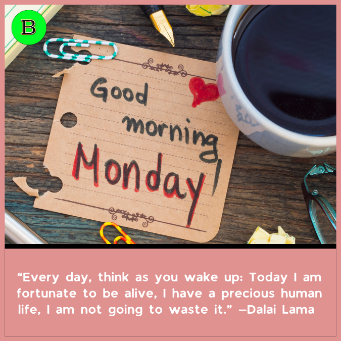 “Every day, think as you wake up: Today I am fortunate to be alive, I have a precious human life, I am not going to waste it.” —Dalai Lama XIV