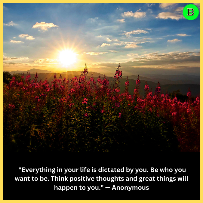  "Everything in your life is dictated by you. Be who you want to be. Think positive thoughts and great things will happen to you." — Anonymous