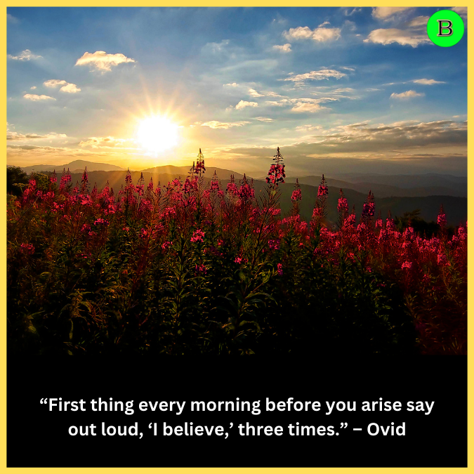 “First thing every morning before you arise say out loud, ‘I believe,’ three times.” – Ovid
