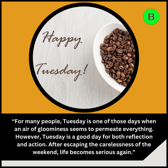 “For many people, Tuesday is one of those days when an air of gloominess seems to permeate everything. However, Tuesday is a good day for both reflection and action. After escaping the carelessness of the weekend, life becomes serious again.”