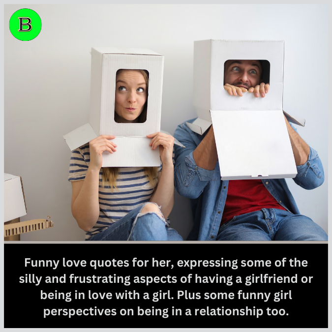 Funny love quotes for her, expressing some of the silly and frustrating aspects of having a girlfriend or being in love with a girl. Plus some funny girl perspectives on being in a relationship too.