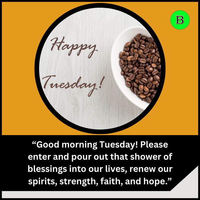 “Good morning Tuesday! Please enter and pour out that shower of blessings into our lives, renew our spirits, strength, faith, and hope.”