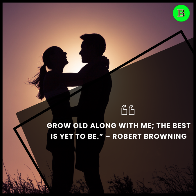 Grow old along with me; the best is yet to be.” – Robert Browning