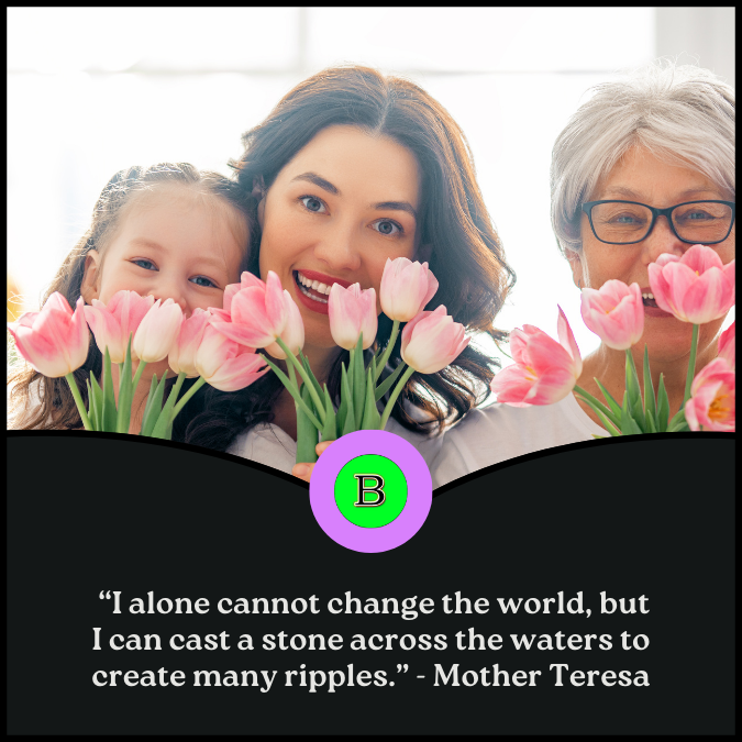  “I alone cannot change the world, but I can cast a stone across the waters to create many ripples.” -  Mother Teresa