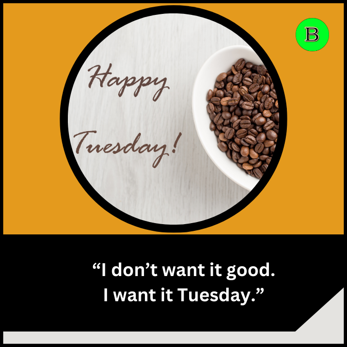 “I don’t want it good. I want it Tuesday.”