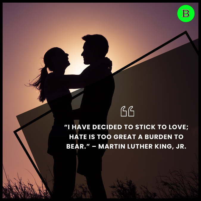 “I have decided to stick to love; hate is too great a burden to bear.” – Martin Luther King, Jr.