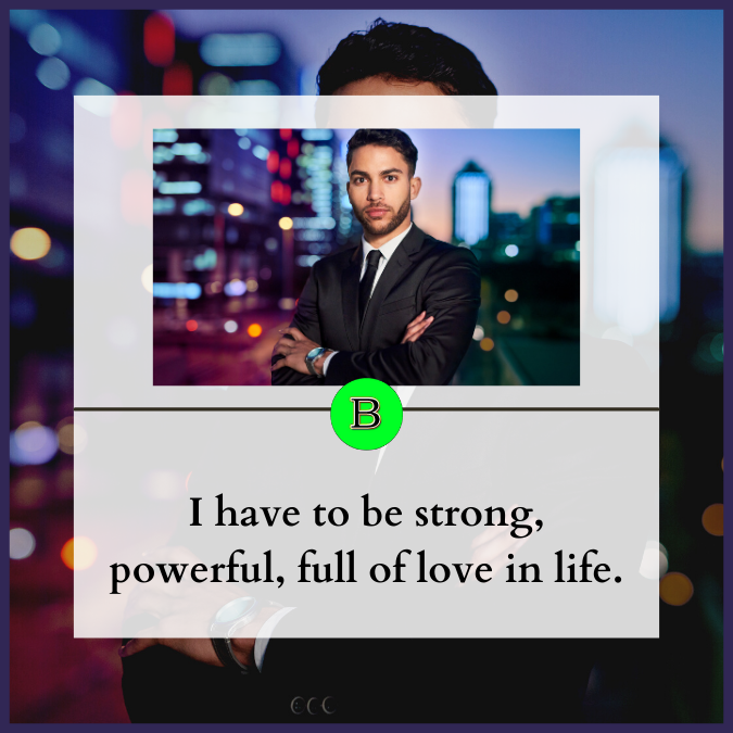 I have to be strong, powerful, full of love in life.