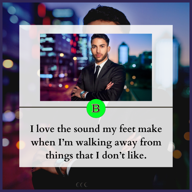 I love the sound my feet make when I’m walking away from things that I don’t like.