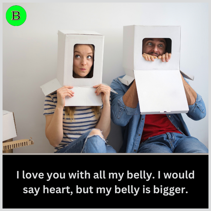 I love you with all my belly. I would say heart, but my belly is bigger.