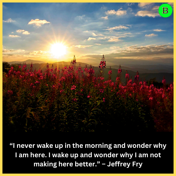 “I never wake up in the morning and wonder why I am here. I wake up and wonder why I am not making here better.” – Jeffrey Fry