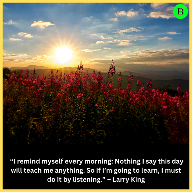  “I remind myself every morning: Nothing I say this day will teach me anything. So if I’m going to learn, I must do it by listening.” – Larry King