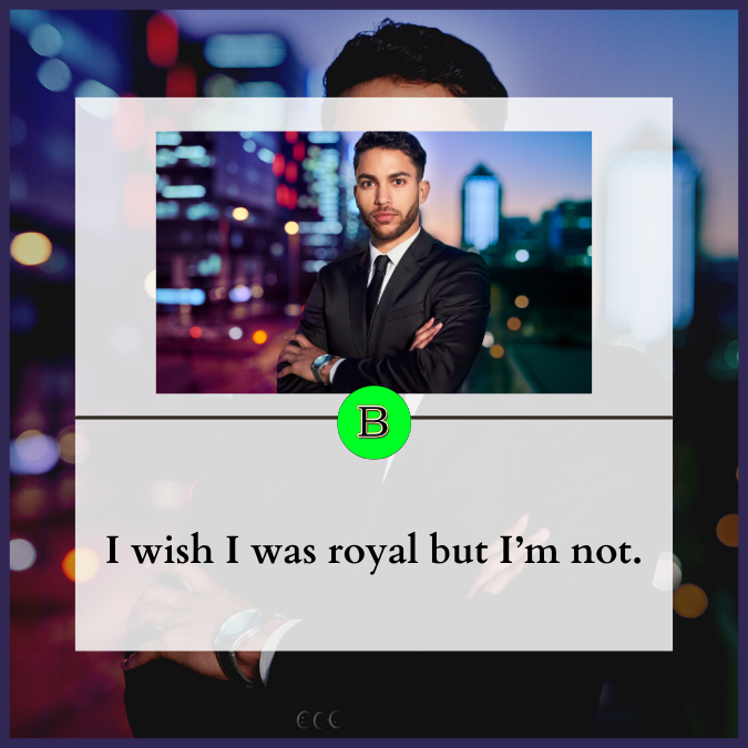 I wish I was royal but I’m not.