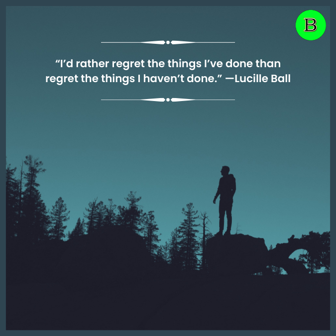 “I’d rather regret the things I’ve done than regret the things I haven’t done.” —Lucille Ball