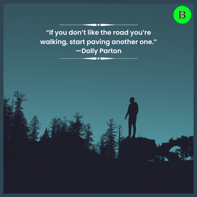 “If you don’t like the road you’re walking, start paving another one.” —Dolly Parton
