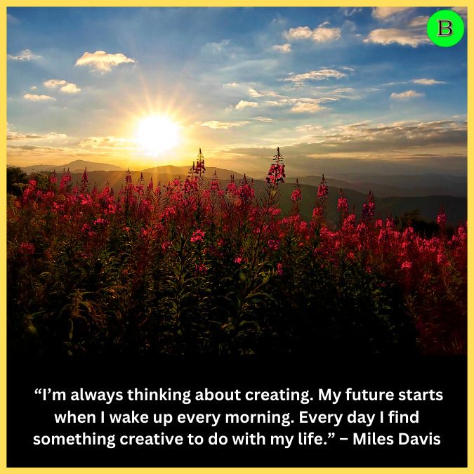  “I’m always thinking about creating. My future starts when I wake up every morning. Every day I find something creative to do with my life.” – Miles Davis