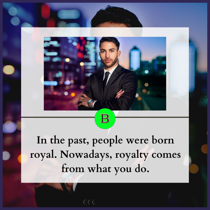 In the past, people were born royal. Nowadays, royalty comes from what you do.