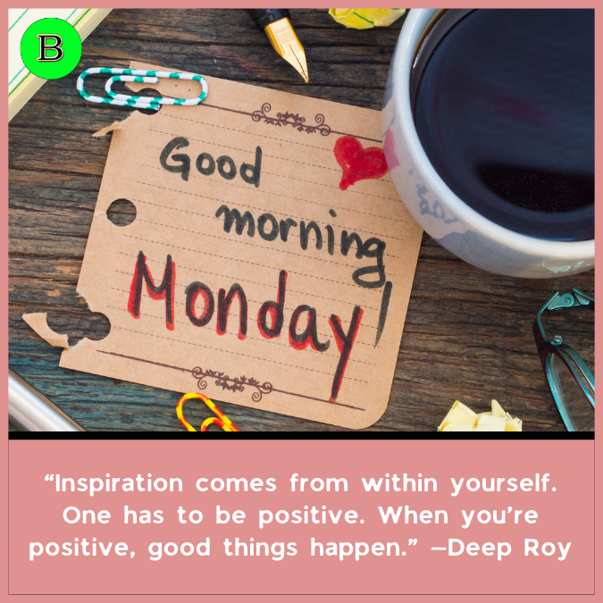 “Inspiration comes from within yourself. One has to be positive. When you’re positive, good things happen.” —Deep Roy