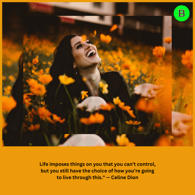 Life imposes things on you that you can’t control, but you still have the choice of how you’re going to live through this." — Celine Dion