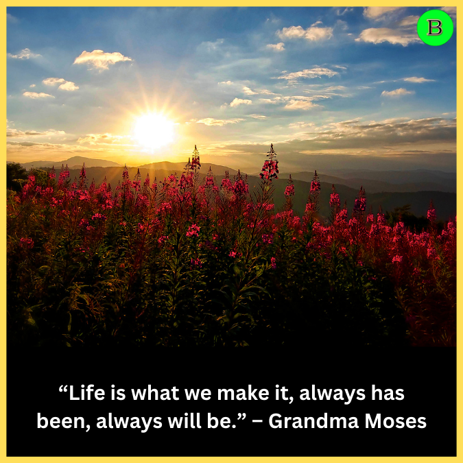 “Life is what we make it, always has been, always will be.” – Grandma Moses