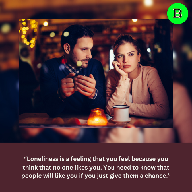 “Loneliness is a feeling that you feel because you think that no one likes you. You need to know that people will like you if you just give them a chance.”