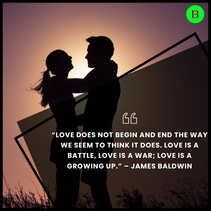 “Love does not begin and end the way we seem to think it does. Love is a battle, love is a war; love is a growing up.” – James Baldwin