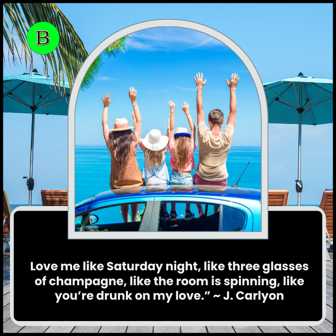 Love me like Saturday night, like three glasses of champagne, like the room is spinning, like you’re drunk on my love.” ~ J. Carlyon