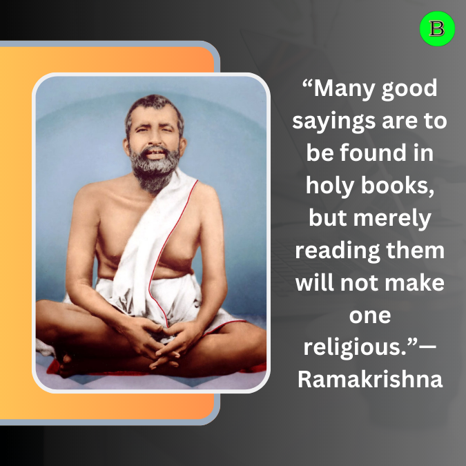 “Many good sayings are to be found in holy books, but merely reading them will not make one religious.”— Ramakrishna