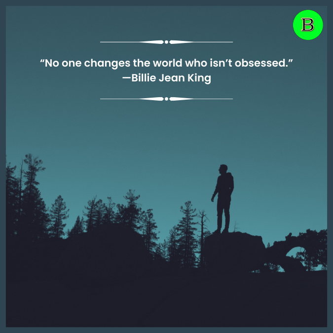 “No one changes the world who isn’t obsessed.” —Billie Jean King