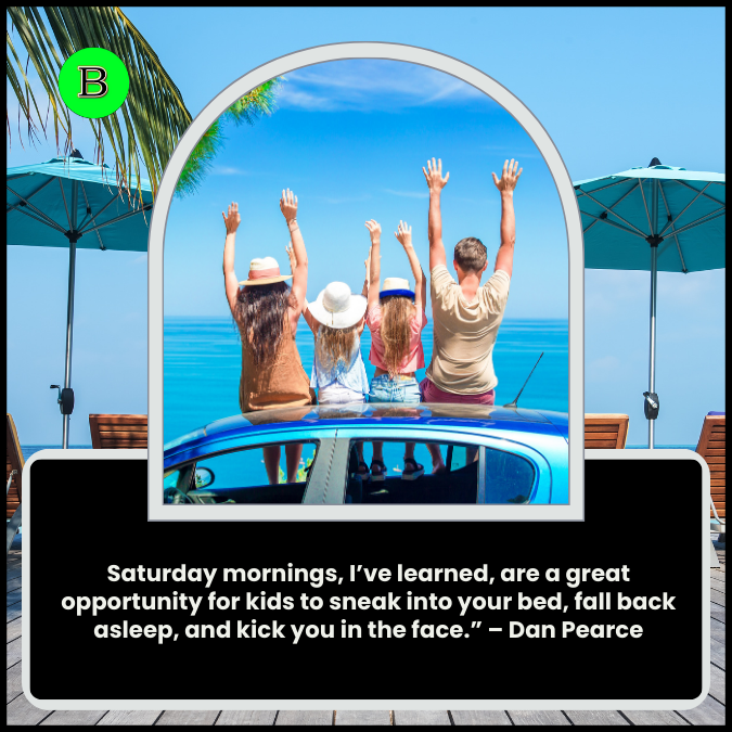 Saturday mornings, I’ve learned, are a great opportunity for kids to sneak into your bed, fall back asleep, and kick you in the face.” – Dan Pearce