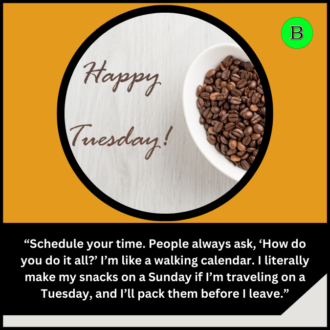 “Schedule your time. People always ask, ‘How do you do it all?’ I’m like a walking calendar. I literally make my snacks on a Sunday if I’m traveling on a Tuesday, and I’ll pack them before I leave.”