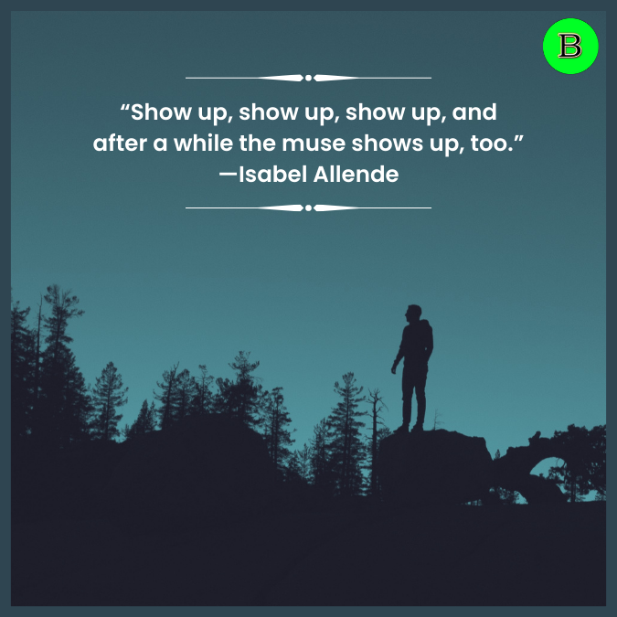 “Show up, show up, show up, and after a while the muse shows up, too.” —Isabel Allende