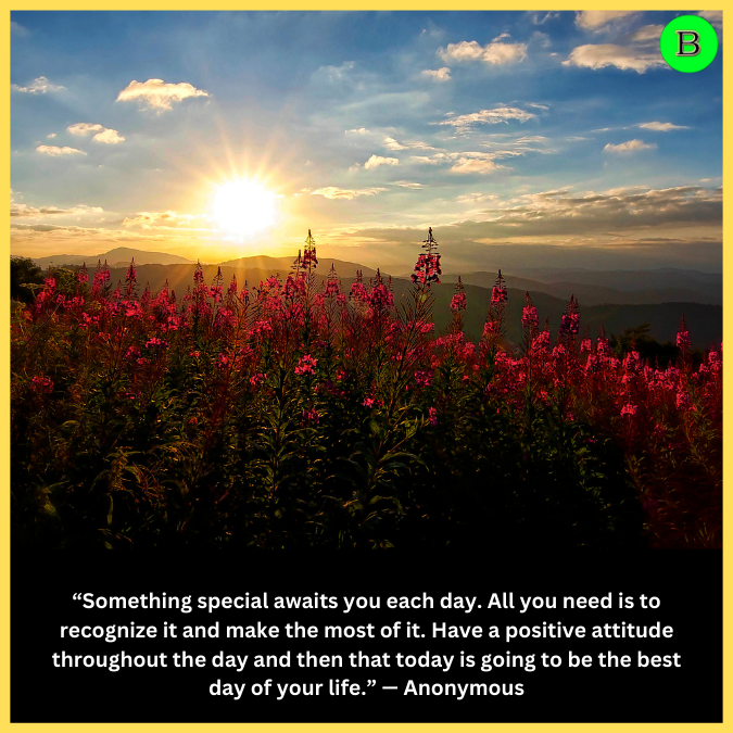 “Something special awaits you each day. All you need is to recognize it and make the most of it. Have a positive attitude throughout the day and then that today is going to be the best day of your life.” — Anonymous
