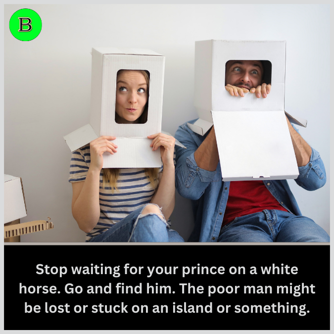 Stop waiting for your prince on a white horse. Go and find him. The poor man might be lost or stuck on an island or something.