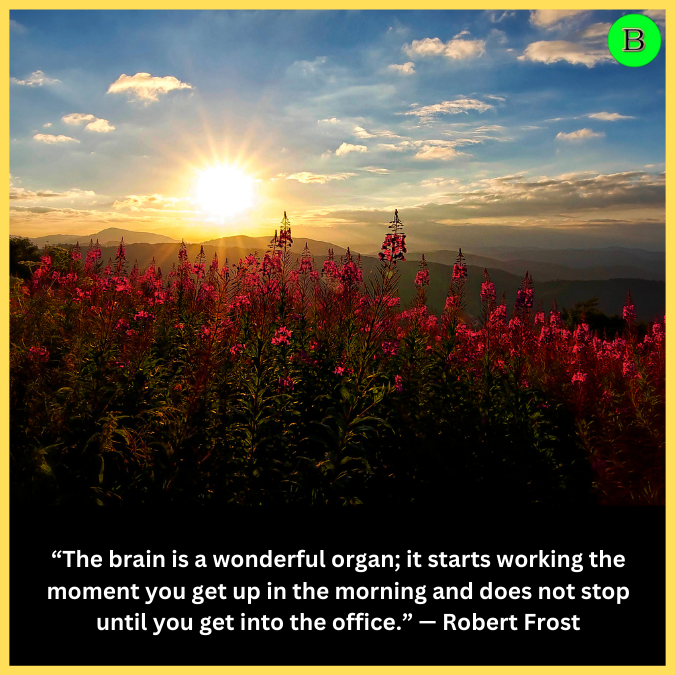 “The brain is a wonderful organ; it starts working the moment you get up in the morning and does not stop until you get into the office.” — Robert Frost