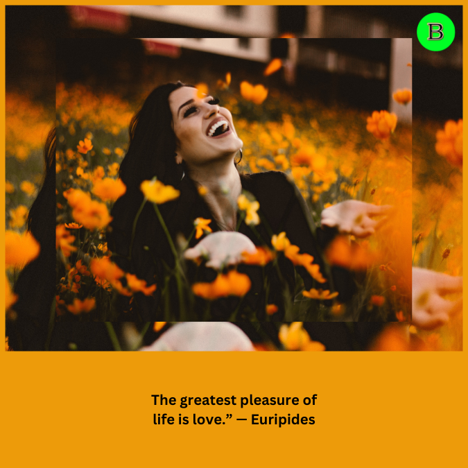The greatest pleasure of life is love.” — Euripides
