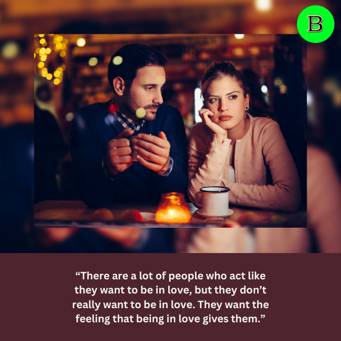 “There are a lot of people who act like they want to be in love, but they don’t really want to be in love. They want the feeling that being in love gives them.”
