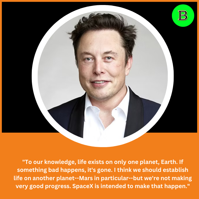 "To our knowledge, life exists on only one planet, Earth. If something bad happens, it's gone. I think we should establish life on another planet--Mars in particular--but we're not making very good progress. SpaceX is intended to make that happen."