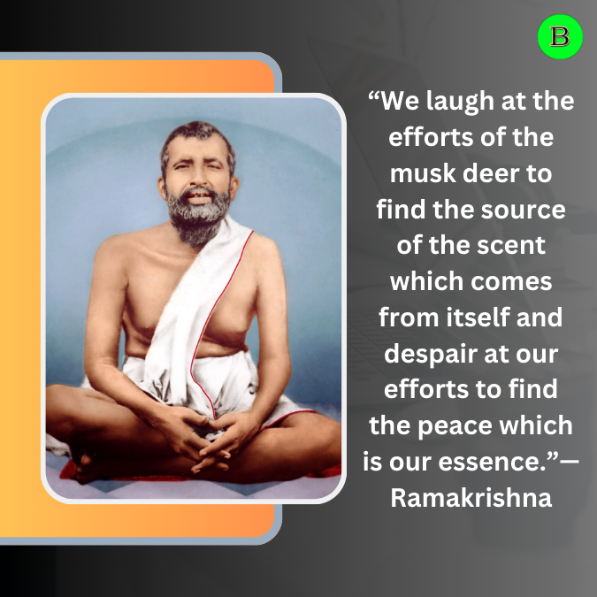 “We laugh at the efforts of the musk deer to find the source of the scent which comes from itself and despair at our efforts to find the peace which is our essence.”— Ramakrishna