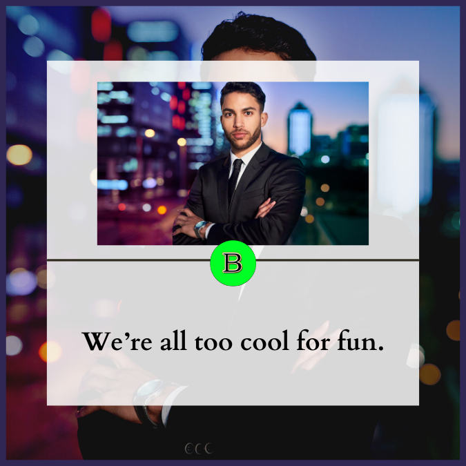 We’re all too cool for fun.