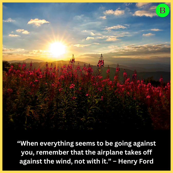 “When everything seems to be going against you, remember that the airplane takes off against the wind, not with it.” – Henry Ford