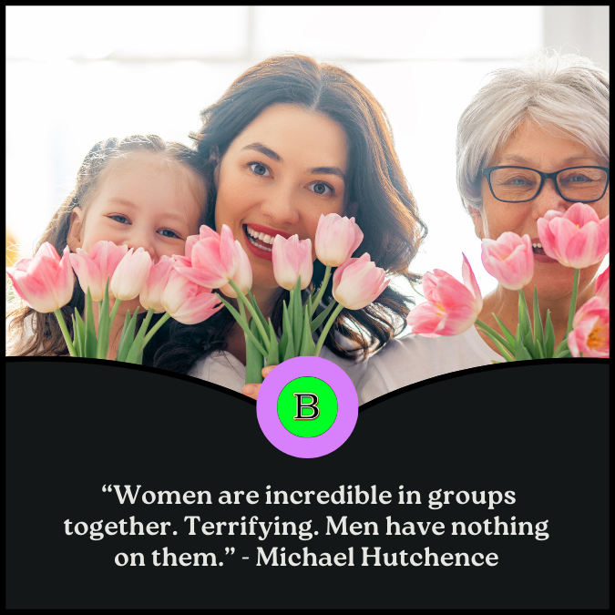  “Women are incredible in groups together. Terrifying. Men have nothing on them.” - Michael Hutchence