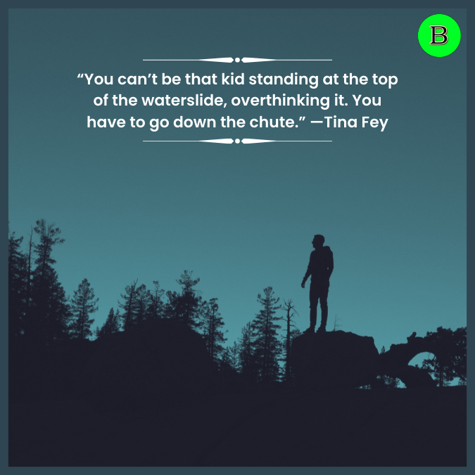 “You can’t be that kid standing at the top of the waterslide, overthinking it. You have to go down the chute.” —Tina Fey